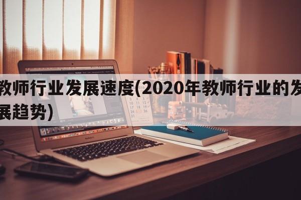 教师行业发展速度(2020年教师行业的发展趋势)