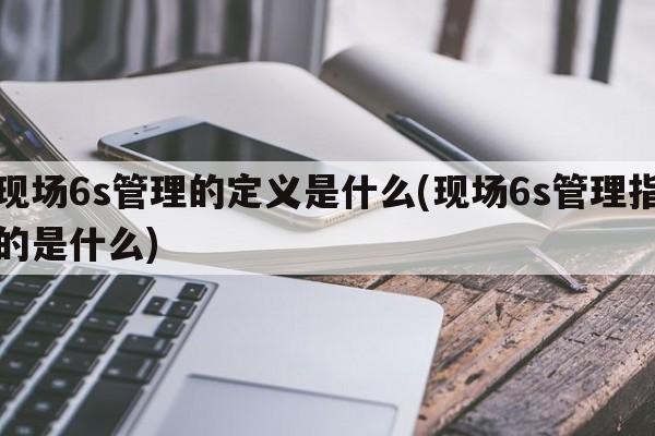 现场6s管理的定义是什么(现场6s管理指的是什么)